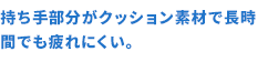 軽量化＆持ち手部分のクッション素材で長時間でも疲れにくい。