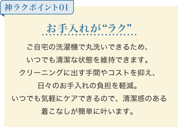 お手入れが“ラク” ご自宅の洗濯機で丸洗いできるため、いつでも清潔な状態を維持できます。クリーニングに出す手間やコストを抑え、日々のお手入れの負担を軽減。いつでも気軽にケアできるので、清潔感のある着こなしが簡単に叶います。