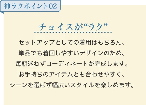 チョイスが“ラク” セットアップとしての着用はもちろん、単品でも着回しやすいデザインのため、毎朝迷わずコーディネートが完成します。お手持ちのアイテムとも合わせやすく、シーンを選ばず幅広いスタイルを楽しめます。