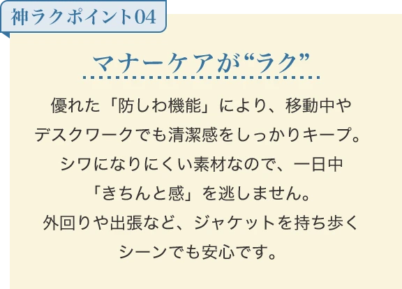 マナーケアが“ラク” 優れた「防しわ機能」により、移動中やデスクワークでも清潔感をしっかりキープ。シワになりにくい素材なので、一日中「きちんと感」を逃しません。外回りや出張など、ジャケットを持ち歩くシーンでも安心です。
