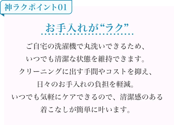 お手入れが“ラク” ご自宅の洗濯機で丸洗いできるため、いつでも清潔な状態を維持できます。クリーニングに出す手間やコストを抑え、日々のお手入れの負担を軽減。いつでも気軽にケアできるので、清潔感のある着こなしが簡単に叶います。