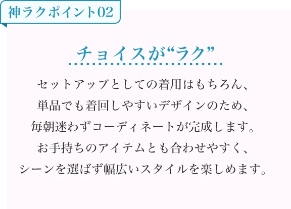 チョイスが“ラク” セットアップとしての着用はもちろん、単品でも着回しやすいデザインのため、毎朝迷わずコーディネートが完成します。お手持ちのアイテムとも合わせやすく、シーンを選ばず幅広いスタイルを楽しめます。
