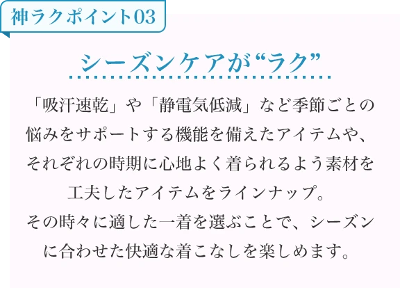 シーズンケアが“ラク” 「吸汗速乾」や「静電気低減」など季節ごとの悩みをサポートする機能を備えたアイテムや、それぞれの時期に心地よく着られるよう素材を工夫したアイテムをラインナップ。その時々に適した一着を選ぶことで、シーズンに合わせた快適な着こなしを楽しめます。