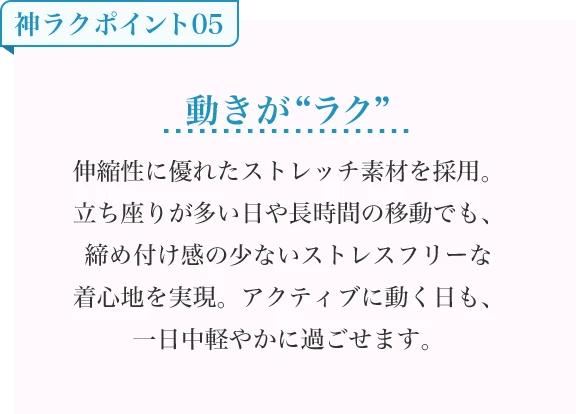 動きが“ラク” 伸縮性に優れたストレッチ素材を採用。立ち座りが多い日や長時間の移動でも、締め付け感の少ないストレスフリーな着心地を実現。アクティブに動く日も、一日中軽やかに過ごせます。