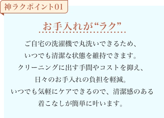 お手入れが“ラク” ご自宅の洗濯機で丸洗いできるため、いつでも清潔な状態を維持できます。クリーニングに出す手間やコストを抑え、日々のお手入れの負担を軽減。いつでも気軽にケアできるので、清潔感のある着こなしが簡単に叶います。