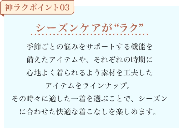 シーズンケアが“ラク” 季節ごとの悩みをサポートする機能を備えたアイテムや、それぞれの時期に心地よく着られるよう素材を工夫したアイテムをラインナップ。その時々に適した一着を選ぶことで、シーズンに合わせた快適な着こなしを楽しめます。
