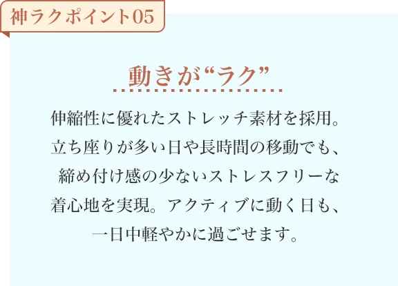 動きが“ラク” 伸縮性に優れたストレッチ素材を採用。立ち座りが多い日や長時間の移動でも、締め付け感の少ないストレスフリーな着心地を実現。アクティブに動く日も、一日中軽やかに過ごせます。