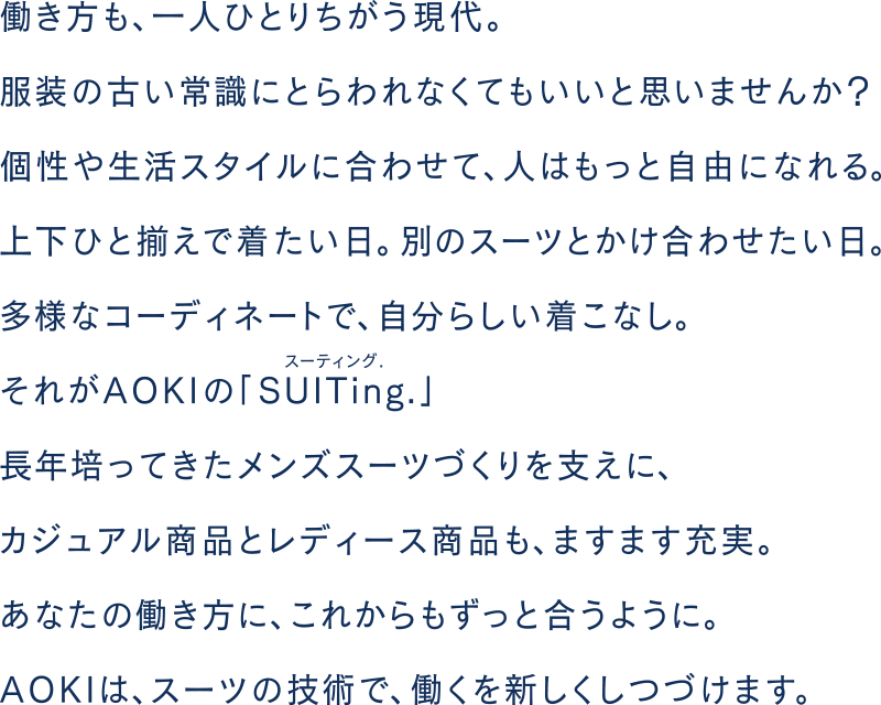 働き方も、一人ひとりちがう現代。服装の古い常識にとらわれなくてもいいと思いませんか?個性や生活スタイルに合わせて、人はもっと自由になれる。上下ひと揃えで着たい日。別のスーツとかけ合わせたい日。多様なコーディネートで、自分らしい着こなし。それがAOKIの「SUITing」スーティング。長年培ってきたメンズスーツづくりを支えにカジュアル商品とレディース商品も、ますます充実。あなたの働き方に、これからもずっと合うように。AOKIは、スーツの技術で、働くを新しくしつづけます。