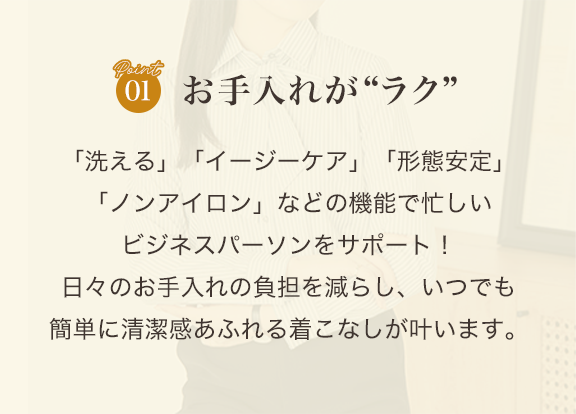 point01 お手入れがラク「洗える」「イージーケア」「形態安定」「ノンアイロン」などの機能で忙しいビジネスパーソンをサポート！ 日々のお手入れの負担を減らし、いつでも簡単に清潔感あふれる着こなしが叶います。