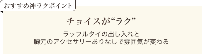 おすすめ神ラクポイント チョイスがラク ラッフルタイの出し入れと胸元のアクセサリーありなしで雰囲気がかわる