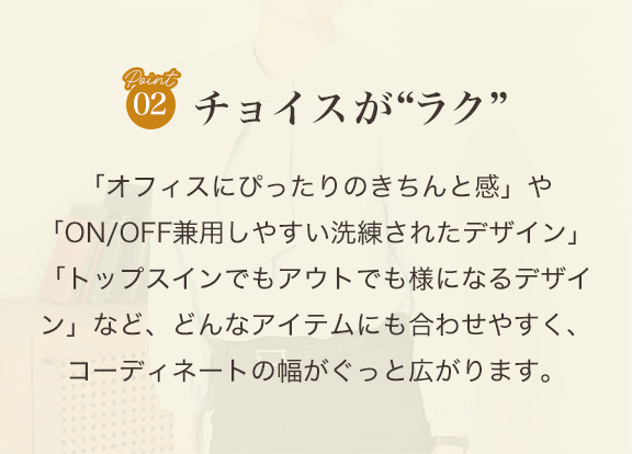 point02 チョイスがラク「オフィスにぴったりのきちんと感」や「ON/OFF兼用しやすい洗練されたデザイン」「トップスインでもアウトでも様になるデザイン」など、どんなアイテムにも合わせやすく、コーディネートの幅がぐっと広がります。