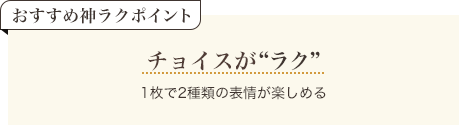 おすすめ神ラクポイント チョイスがラク 1枚で2種類の表情が楽しめる