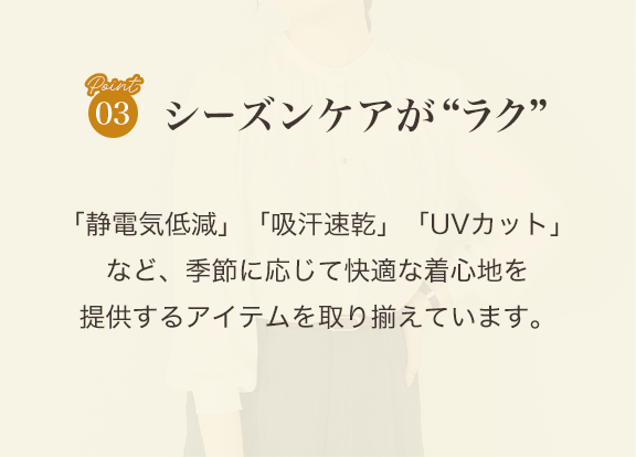 point03 シーズンケアがラク「静電気低減」「吸汗速乾」「UVカット」など、季節に応じて快適な着心地を提供するアイテムを取り揃えています。