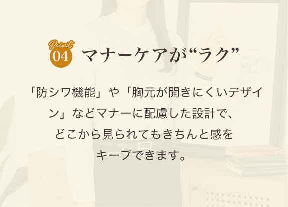point04 マナーケアがラク「防シワ機能」や「胸元が開きにくいデザイン」などマナーに配慮した設計で、どこから見られてもきちんと感をキープできます。