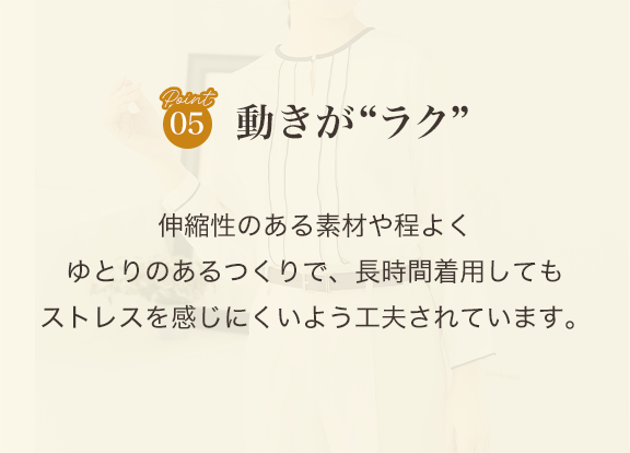point05 動きがラク 伸縮性のある素材や程よくゆとりのあるつくりで、長時間着用してもストレスを感じにくいよう工夫されています。