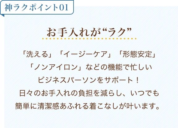 神ラクポイント01 お手入れがラク「洗える」「イージーケア」「形態安定」「ノンアイロン」などの機能で忙しいビジネスパーソンをサポート！ 日々のお手入れの負担を減らし、いつでも簡単に清潔感あふれる着こなしが叶います。