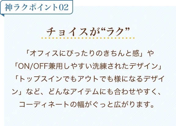 神ラクポイント02 チョイスがラク「オフィスにぴったりのきちんと感」や「ON/OFF兼用しやすい洗練されたデザイン」「トップスインでもアウトでも様になるデザイン」など、どんなアイテムにも合わせやすく、コーディネートの幅がぐっと広がります。
