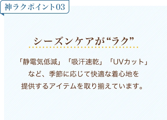 神ラクポイント03 シーズンケアがラク「静電気低減」「吸汗速乾」「UVカット」など、季節に応じて快適な着心地を提供するアイテムを取り揃えています。