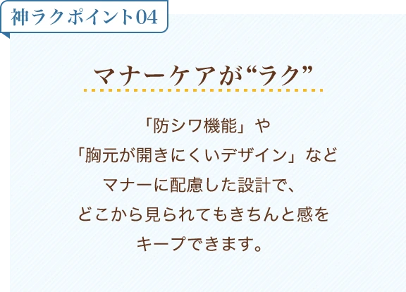 神ラクポイント04 マナーケアがラク「防シワ機能」や「胸元が開きにくいデザイン」などマナーに配慮した設計で、どこから見られてもきちんと感をキープできます。