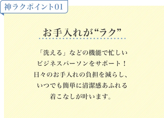 神ラクポイント01 お手入れがラク「洗える」などの機能で忙しいビジネスパーソンをサポート！日々のお手入れの負担を減らし、いつでも簡単に清潔感あふれる着こなしが叶います。