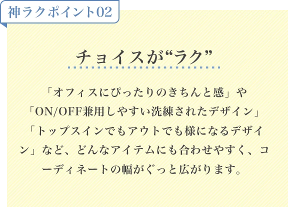 神ラクポイント02 チョイスがラク「オフィスにぴったりのきちんと感」や「ON/OFF兼用しやすい洗練されたデザイン」「トップスインでもアウトでも様になるデザイン」など、どんなアイテムにも合わせやすく、コーディネートの幅がぐっと広がります。
