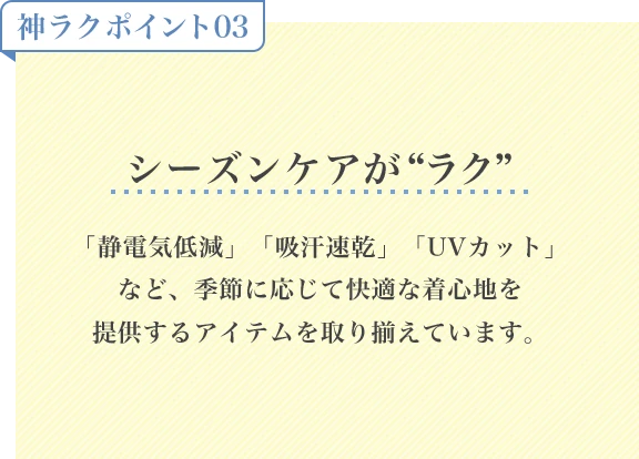 神ラクポイント03 シーズンケアがラク「静電気低減」「吸汗速乾」「UVカット」など、季節に応じて快適な着心地を提供するアイテムを取り揃えています。