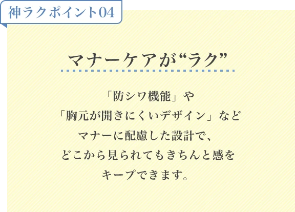 神ラクポイント04 マナーケアがラク「防シワ機能」や「胸元が開きにくいデザイン」などマナーに配慮した設計で、どこから見られてもきちんと感をキープできます。