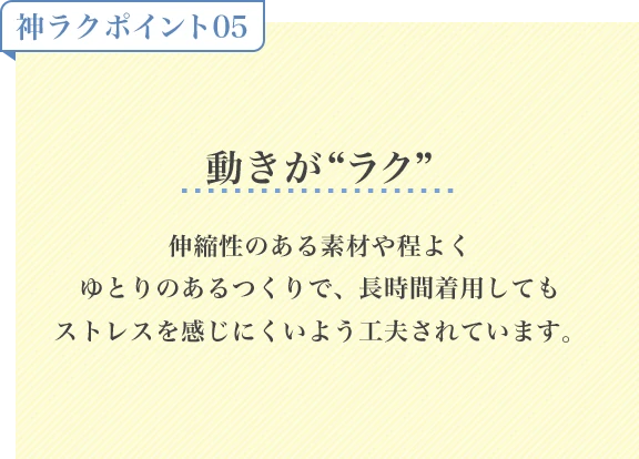 神ラクポイント05 動きがラク 伸縮性のある素材や程よくゆとりのあるつくりで、長時間着用してもストレスを感じにくいよう工夫されています。