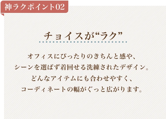 神ラクポイント02 チョイスがラク オフィスにぴったりのきちんと感や、シーンを選ばず着回せる洗練されたデザイン。どんなアイテムにも合わせやすく、コーディネートの幅がぐっと広がります。
