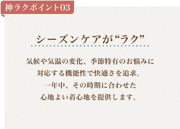 神ラクポイント03 シーズンケアがラク 気候や気温の変化、季節特有のお悩みに対応する機能性で快適さを追求。一年中、その時期に合わせた心地よい着心地を提供します。