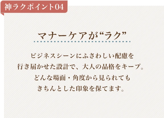 神ラクポイント04 マナーケアがラク ビジネスシーンにふさわしい配慮を行き届かせた設計で、大人の品格をキープ。どんな場面・角度から見られてもきちんとした印象を保てます。