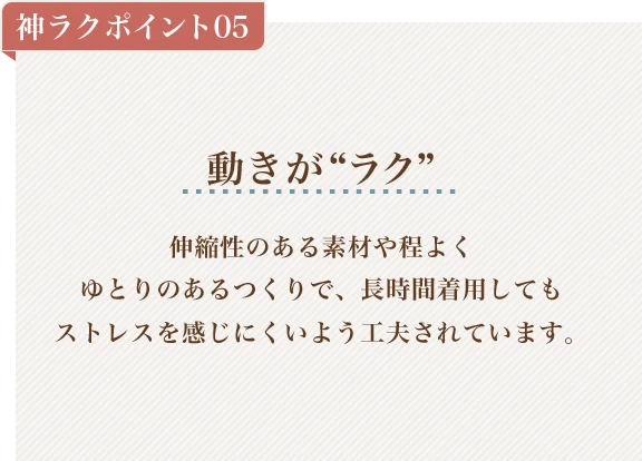 神ラクポイント05 動きがラク 伸縮性のある素材や程よくゆとりのあるつくりで、長時間着用してもストレスを感じにくいよう工夫されています。
